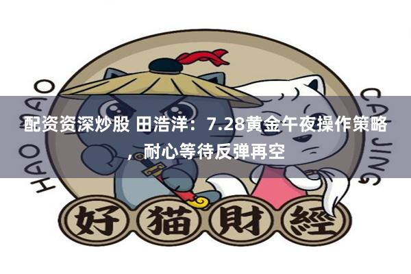 配资资深炒股 田浩洋：7.28黄金午夜操作策略，耐心等待反弹再空