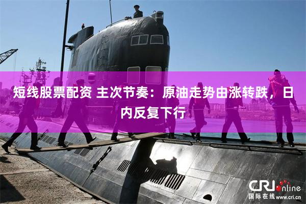 短线股票配资 主次节奏：原油走势由涨转跌，日内反复下行