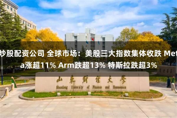 炒股配资公司 全球市场：美股三大指数集体收跌 Meta涨超11% Arm跌超13% 特斯拉跌超3%