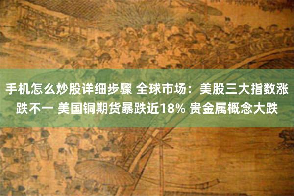 手机怎么炒股详细步骤 全球市场:美股三大指数涨跌不一 美国铜期货暴跌近18% 贵金属概念大跌
