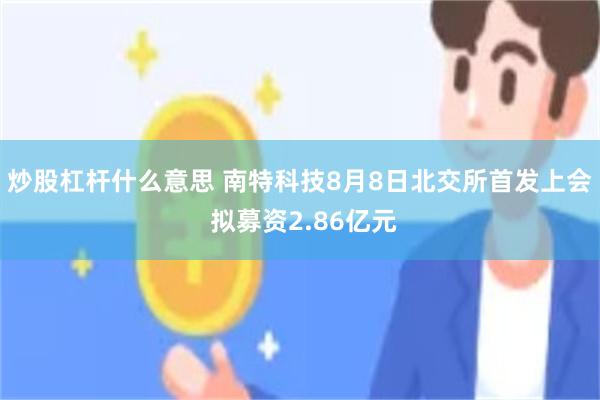 炒股杠杆什么意思 南特科技8月8日北交所首发上会 拟募资2.86亿元