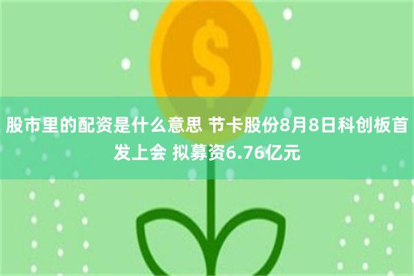 股市里的配资是什么意思 节卡股份8月8日科创板首发上会 拟募资6.76亿元