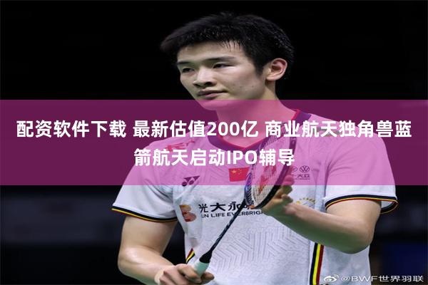 配资软件下载 最新估值200亿 商业航天独角兽蓝箭航天启动IPO辅导