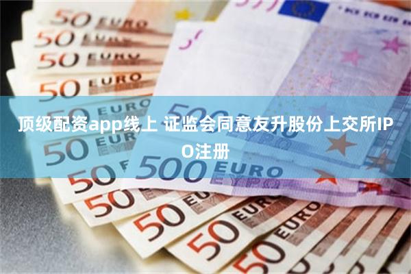 顶级配资app线上 证监会同意友升股份上交所IPO注册