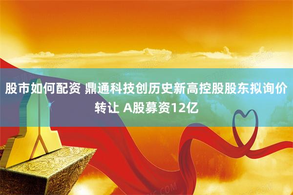 股市如何配资 鼎通科技创历史新高控股股东拟询价转让 A股募资12亿