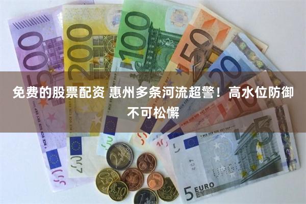 免费的股票配资 惠州多条河流超警！高水位防御不可松懈