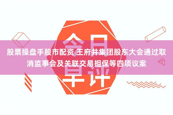 股票操盘手股市配资 王府井集团股东大会通过取消监事会及关联交易担保等四项议案
