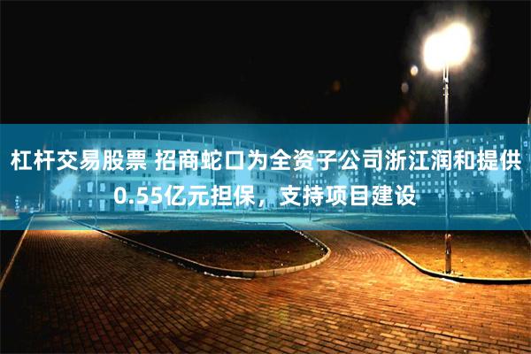 杠杆交易股票 招商蛇口为全资子公司浙江润和提供0.55亿元担保，支持项目建设