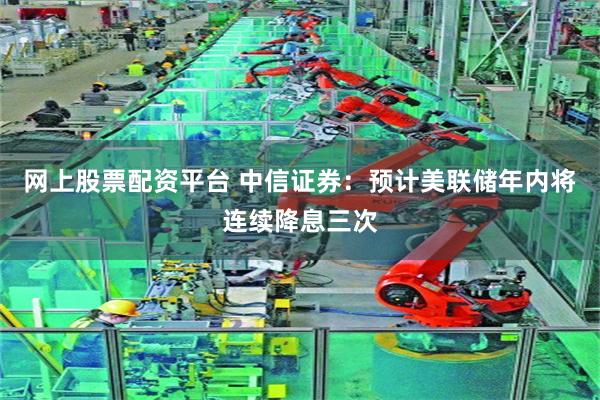 网上股票配资平台 中信证券：预计美联储年内将连续降息三次
