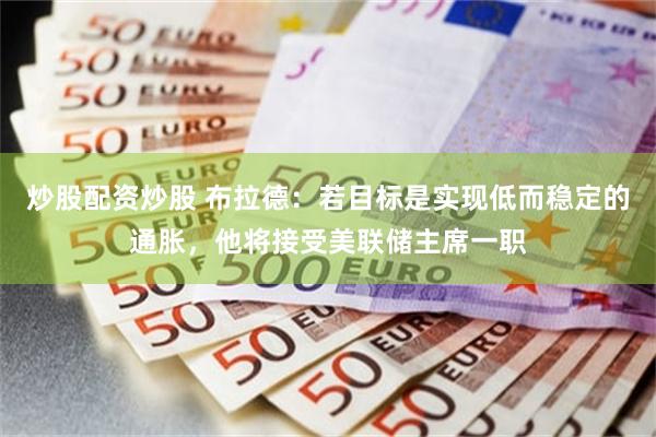 炒股配资炒股 布拉德：若目标是实现低而稳定的通胀，他将接受美联储主席一职