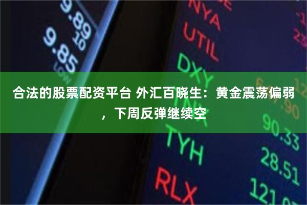 合法的股票配资平台 外汇百晓生：黄金震荡偏弱，下周反弹继续空