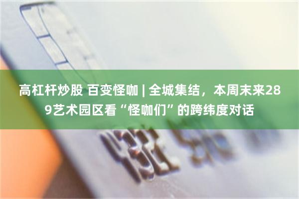 高杠杆炒股 百变怪咖 | 全城集结，本周末来289艺术园区看“怪咖们”的跨纬度对话