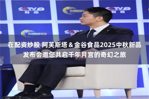 在配资炒股 阿芙斯塔＆金谷食品2025中秋新品发布会邀您共启千年月宫的奇幻之旅
