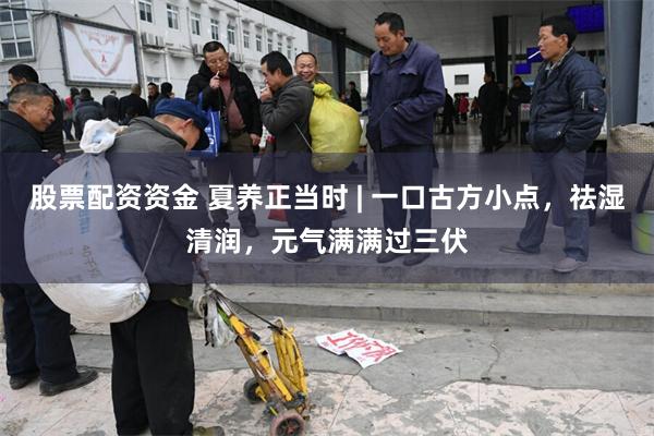 股票配资资金 夏养正当时 | 一口古方小点,祛湿清润,元气满满过三伏