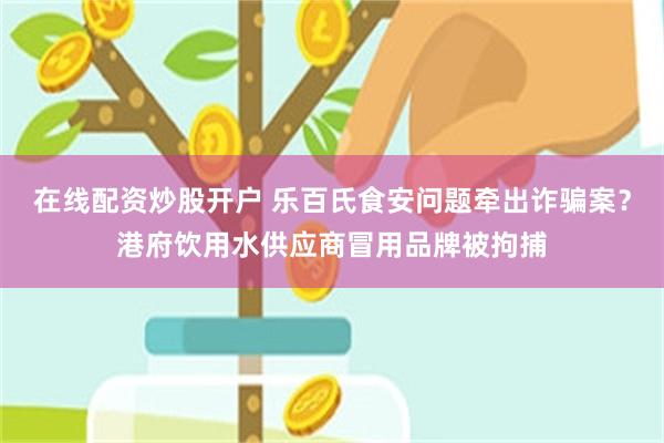 在线配资炒股开户 乐百氏食安问题牵出诈骗案?港府饮用水供应商冒用品牌被拘捕