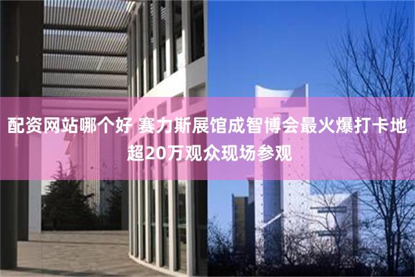 配资网站哪个好 赛力斯展馆成智博会最火爆打卡地 超20万观众现场参观
