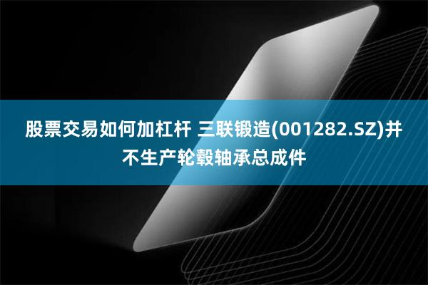 股票交易如何加杠杆 三联锻造(001282.SZ)并不生产轮毂轴承总成件