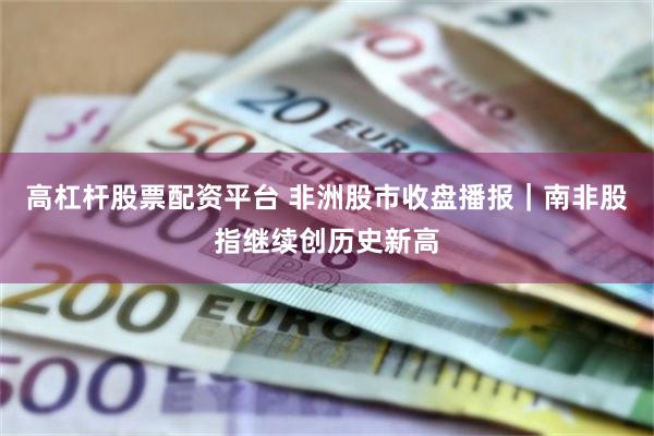 高杠杆股票配资平台 非洲股市收盘播报|南非股指继续创历史新高