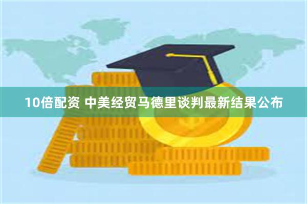 10倍配资 中美经贸马德里谈判最新结果公布