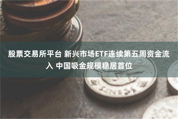 股票交易所平台 新兴市场ETF连续第五周资金流入 中国吸金规模稳居首位