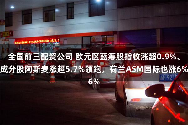 全国前三配资公司 欧元区蓝筹股指收涨超0.9%、成分股阿斯麦涨超5.7%领跑，荷兰ASM国际也涨6%