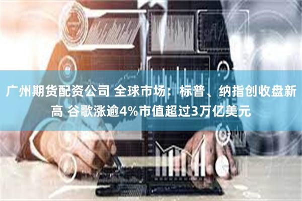 广州期货配资公司 全球市场:标普、纳指创收盘新高 谷歌涨逾4%市值超过3万亿美元