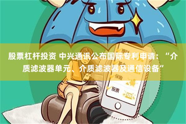 股票杠杆投资 中兴通讯公布国际专利申请：“介质滤波器单元、介质滤波器及通信设备”