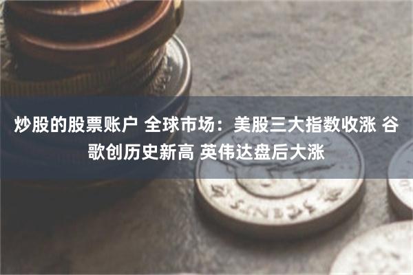 炒股的股票账户 全球市场：美股三大指数收涨 谷歌创历史新高 英伟达盘后大涨