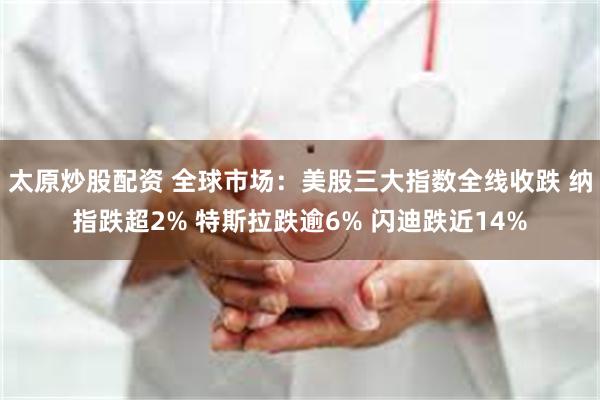 太原炒股配资 全球市场：美股三大指数全线收跌 纳指跌超2% 特斯拉跌逾6% 闪迪跌近14%