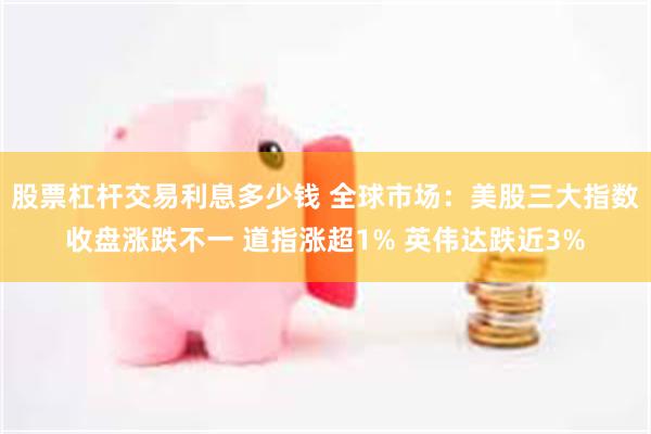 股票杠杆交易利息多少钱 全球市场：美股三大指数收盘涨跌不一 道指涨超1% 英伟达跌近3%