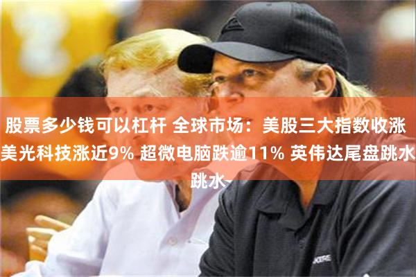 股票多少钱可以杠杆 全球市场：美股三大指数收涨 美光科技涨近9% 超微电脑跌逾11% 英伟达尾盘跳水