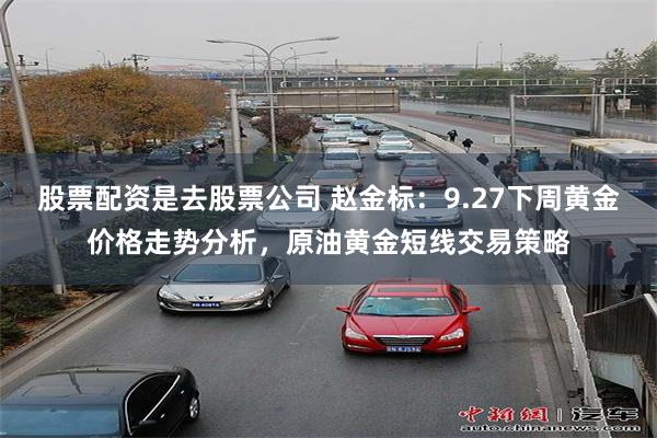 股票配资是去股票公司 赵金标：9.27下周黄金价格走势分析，原油黄金短线交易策略