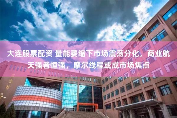 大连股票配资 量能萎缩下市场震荡分化，商业航天强者恒强，摩尔线程或成市场焦点