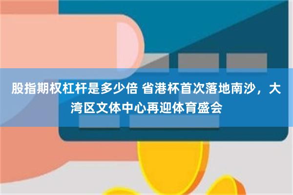 股指期权杠杆是多少倍 省港杯首次落地南沙，大湾区文体中心再迎体育盛会