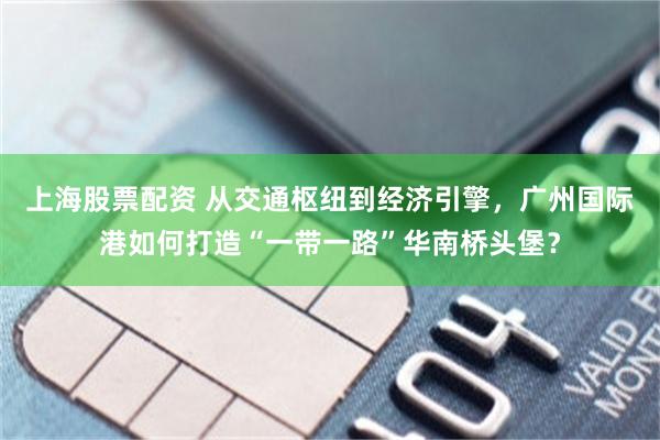 上海股票配资 从交通枢纽到经济引擎，广州国际港如何打造“一带一路”华南桥头堡？