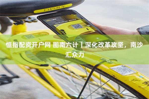 恒指配资开户网 图南六计丨深化改革攻坚，南沙汇众力