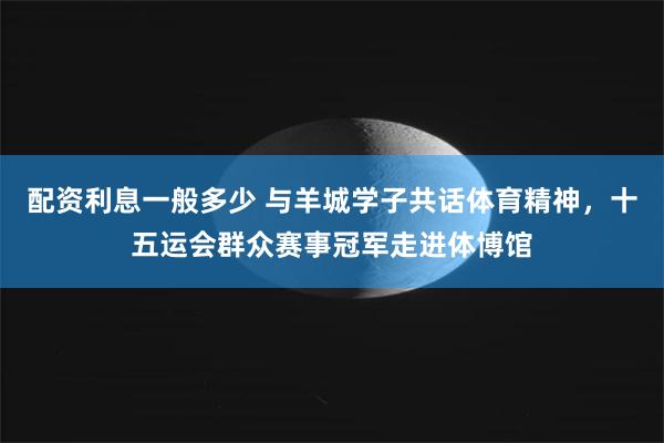 配资利息一般多少 与羊城学子共话体育精神,十五运会群众赛事冠军走进体博馆