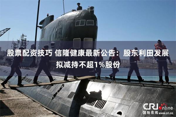 股票配资技巧 信隆健康最新公告：股东利田发展拟减持不超1%股份