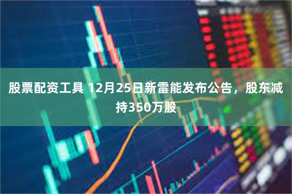 股票配资工具 12月25日新雷能发布公告，股东减持350万股