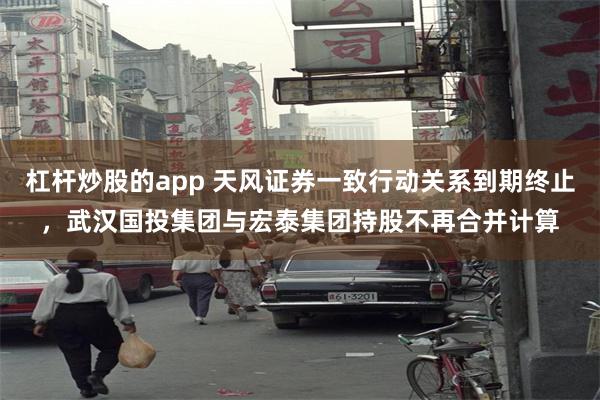 杠杆炒股的app 天风证券一致行动关系到期终止，武汉国投集团与宏泰集团持股不再合并计算