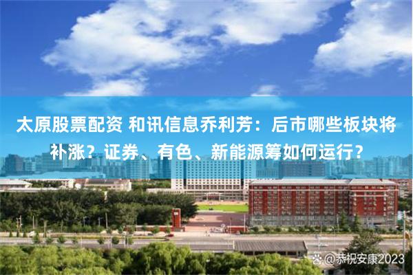 太原股票配资 和讯信息乔利芳：后市哪些板块将补涨？证券、有色、新能源筹如何运行？