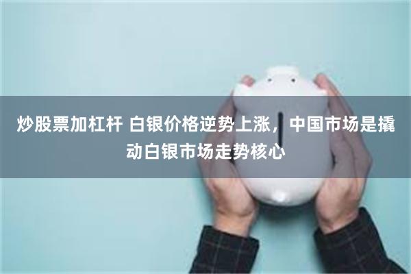 炒股票加杠杆 白银价格逆势上涨，中国市场是撬动白银市场走势核心