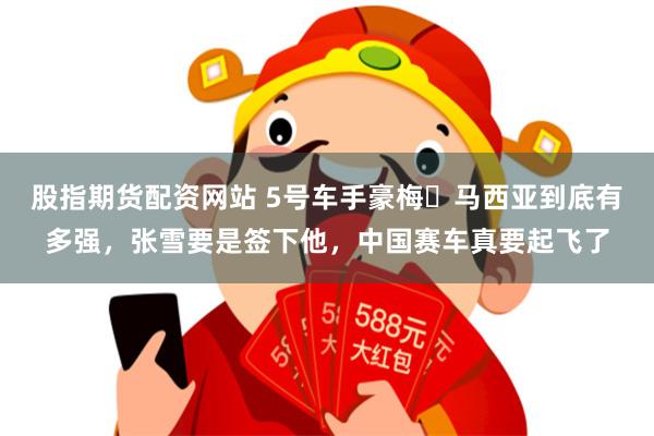 股指期货配资网站 5号车手豪梅・马西亚到底有多强，张雪要是签下他，中国赛车真要起飞了