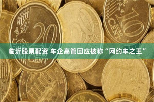 临沂股票配资 车企高管回应被称“网约车之王”