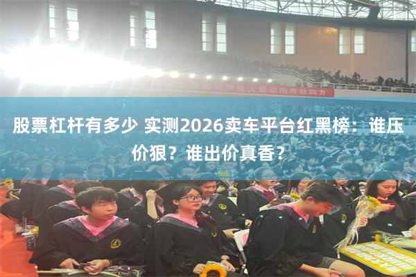 股票杠杆有多少 实测2026卖车平台红黑榜：谁压价狠？谁出价真香？