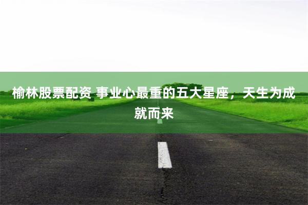 榆林股票配资 事业心最重的五大星座，天生为成就而来
