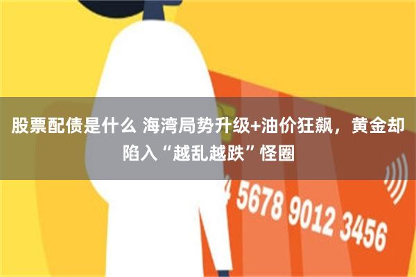 股票配债是什么 海湾局势升级+油价狂飙，黄金却陷入“越乱越跌”怪圈