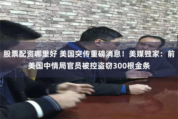 股票配资哪里好 美国突传重磅消息！美媒独家：前美国中情局官员被控盗窃300根金条