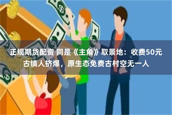正规期货配资 同是《主角》取景地：收费50元古镇人挤爆，原生态免费古村空无一人