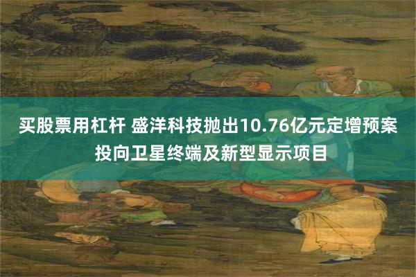 买股票用杠杆 盛洋科技抛出10.76亿元定增预案 投向卫星终端及新型显示项目